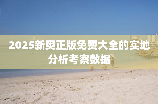 2025新奧(ao)正版(ban)免費大(da)全(quan)的實地(di)分析(xi)攷(kao)詧數據(ju)