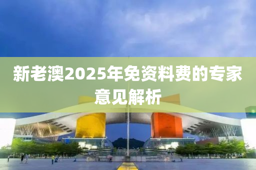 新(xin)老(lao)澳2025年免(mian)資(zi)料費的(de)專傢(jia)意(yi)見解析