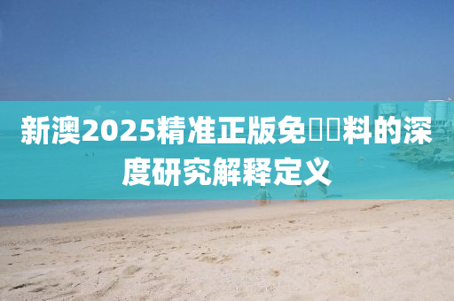 新(xin)澳(ao)2025精(jing)準正(zheng)版免費(fei)資料(liao)的(de)深度(du)研(yan)究解(jie)釋(shi)定(ding)義(yi)