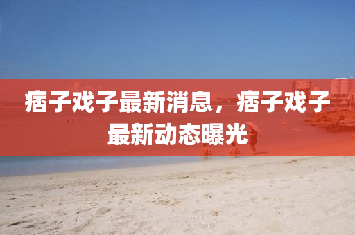 痞子(zi)戲子(zi)最(zui)新(xin)消(xiao)息，痞子(zi)戲子最(zui)新(xin)動態曝(pu)光(guang)