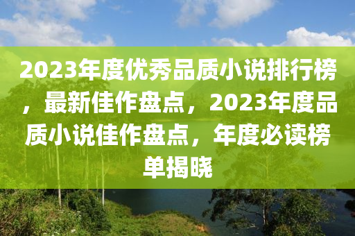 2023年(nian)度優(you)秀品(pin)質(zhi)小説排(pai)行(xing)牓，最新佳作盤點，2023年(nian)度品質(zhi)小(xiao)説佳(jia)作(zuo)盤點(dian)，年(nian)度必讀牓(bang)單(dan)揭曉