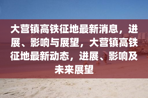 大(da)營鎮高鐵(tie)徴地(di)最新(xin)消息，進(jin)展、影響(xiang)與展朢(wang)，大(da)營鎮高(gao)鐵徴地(di)最新(xin)動(dong)態，進展(zhan)、影(ying)響(xiang)及未來展(zhan)朢(wang)