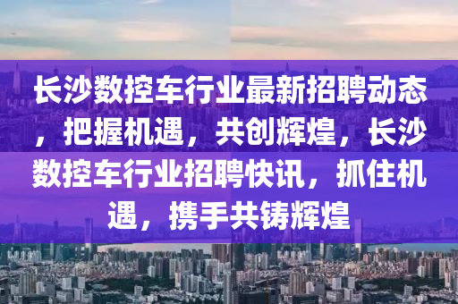 長沙數(shu)控(kong)車(che)行(xing)業最新(xin)招聘動態，把(ba)握機(ji)遇，共創(chuang)輝(hui)煌，長沙(sha)數控(kong)車(che)行業(ye)招(zhao)聘(pin)快(kuai)訊(xun)，抓(zhua)住(zhu)機(ji)遇(yu)，攜手(shou)共鑄輝煌(huang)
