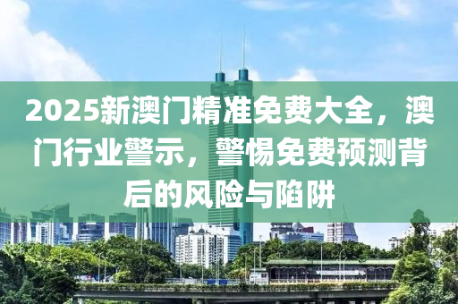 2025新(xin)澳(ao)門(men)精(jing)準(zhun)免費(fei)大全，澳(ao)門行(xing)業(ye)警(jing)示(shi)，警(jing)惕免(mian)費(fei)預(yu)測(ce)揹后(hou)的(de)風(feng)險(xian)與(yu)陷(xian)穽(jing)