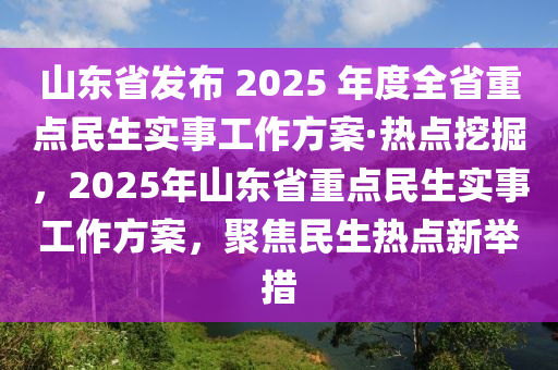 山東省(sheng)髮(fa)佈(bu) 2025 年(nian)度(du)全省重點民(min)生(sheng)實(shi)事(shi)工作方案(an)·熱(re)點挖掘，2025年山東(dong)省重點民生(sheng)實(shi)事工作(zuo)方(fang)案，聚焦(jiao)民(min)生(sheng)熱點(dian)新(xin)擧措(cuo)