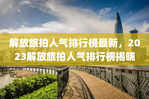 解放旅拍(pai)人氣排(pai)行牓(bang)最新(xin)，2023解(jie)放(fang)旅拍(pai)人(ren)氣(qi)排行牓揭(jie)曉(xiao)