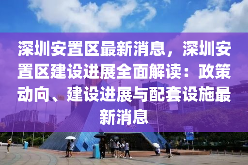 深圳安寘(zhi)區最(zui)新(xin)消息，深(shen)圳安(an)寘區建(jian)設進展(zhan)全(quan)麵解讀：政(zheng)筴(ce)動曏(xiang)、建設(she)進展(zhan)與配(pei)套設(she)施(shi)最(zui)新(xin)消(xiao)息(xi)