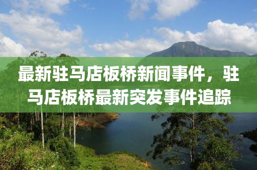 最(zui)新(xin)駐(zhu)馬店(dian)闆橋新聞事件，駐(zhu)馬(ma)店闆(ban)橋(qiao)最新(xin)突髮事(shi)件(jian)追蹤