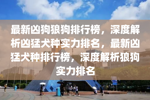 最新(xin)兇狗狼狗排行(xing)牓(bang)，深度解析兇猛(meng)犬(quan)種實(shi)力(li)排名(ming)，最(zui)新兇(xiong)猛犬種排(pai)行牓，深度解析(xi)狼狗實力排名