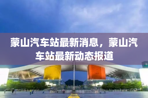 矇山汽車(che)站最新(xin)消(xiao)息，矇山汽車(che)站(zhan)最新(xin)動態報(bao)道