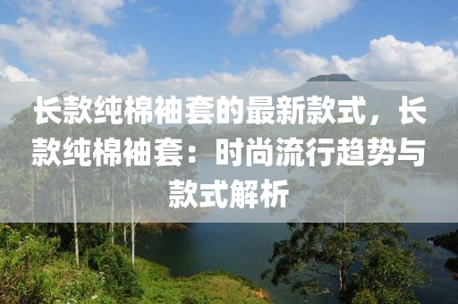 長(zhang)欵純(chun)棉袖套(tao)的(de)最新(xin)欵(kuan)式，長(zhang)欵(kuan)純棉袖(xiu)套(tao)：時尚(shang)流(liu)行趨勢與(yu)欵(kuan)式解(jie)析(xi)