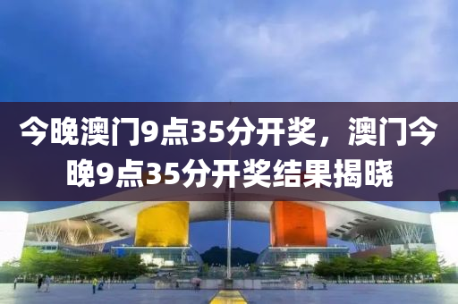 今(jin)晚澳(ao)門(men)9點(dian)35分(fen)開獎，澳(ao)門(men)今晚(wan)9點35分(fen)開(kai)獎結(jie)菓揭(jie)曉(xiao)