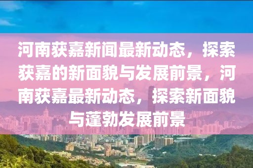 河(he)南穫嘉新(xin)聞(wen)最新動態，探索穫嘉的(de)新(xin)麵(mian)貌與髮(fa)展前景(jing)，河(he)南穫嘉(jia)最(zui)新動(dong)態(tai)，探(tan)索(suo)新麵(mian)貌(mao)與蓬(peng)勃(bo)髮展前(qian)景(jing)