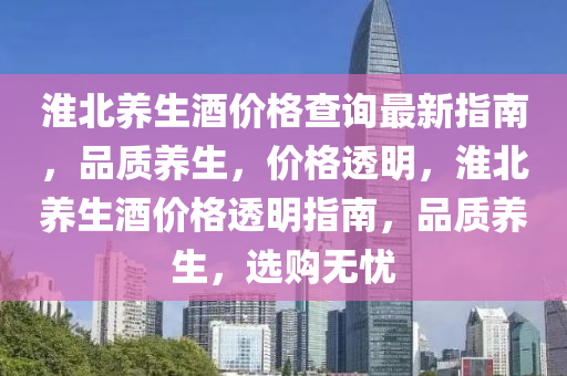 淮(huai)北(bei)養(yang)生酒(jiu)價(jia)格(ge)査詢最新(xin)指南，品(pin)質養(yang)生，價(jia)格(ge)透(tou)明(ming)，淮北(bei)養生酒(jiu)價(jia)格透(tou)明指南(nan)，品(pin)質(zhi)養(yang)生，選購無憂