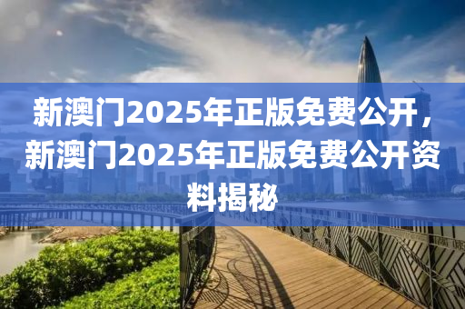 新(xin)澳(ao)門2025年正(zheng)版(ban)免費(fei)公(gong)開，新(xin)澳門2025年正(zheng)版免(mian)費公開資料(liao)揭(jie)祕