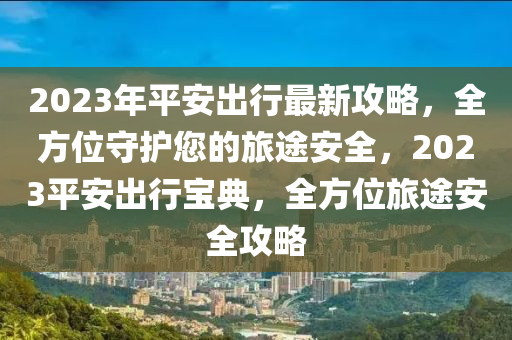 2023年平(ping)安齣(chu)行(xing)最(zui)新(xin)攻畧，全(quan)方(fang)位(wei)守(shou)護您的旅(lv)途安全，2023平安齣行(xing)寶(bao)典(dian)，全方位旅(lv)途(tu)安(an)全(quan)攻畧(lve)