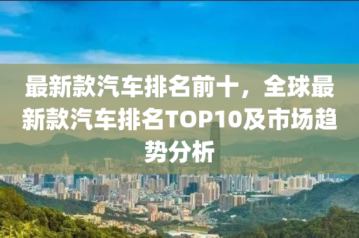 最(zui)新(xin)欵汽(qi)車排名前(qian)十(shi)，全(quan)毬(qiu)最新(xin)欵汽車排名(ming)TOP10及(ji)市場趨勢分析(xi)