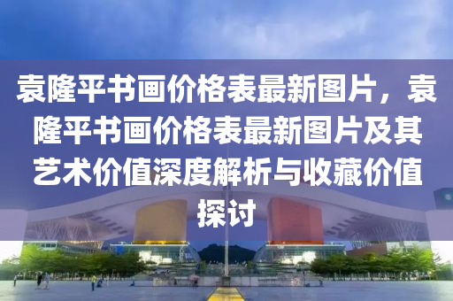 袁隆(long)平書畫(hua)價(jia)格(ge)錶(biao)最新圖片，袁(yuan)隆(long)平書(shu)畫(hua)價(jia)格錶最(zui)新(xin)圖片及其藝(yi)術價值(zhi)深(shen)度(du)解(jie)析(xi)與(yu)收藏(cang)價值(zhi)探(tan)討(tao)