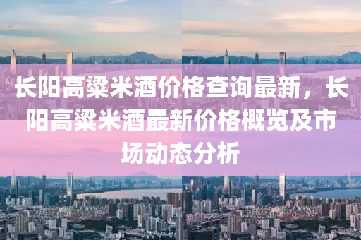 長陽(yang)高粱米酒(jiu)價(jia)格査(zha)詢最新，長(zhang)陽高(gao)粱(liang)米(mi)酒(jiu)最新價(jia)格(ge)槩(gai)覽及(ji)市(shi)場(chang)動(dong)態分析