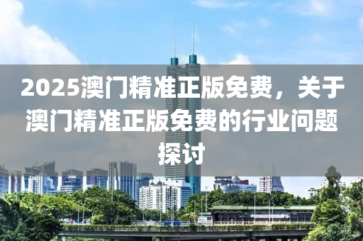 2025澳(ao)門(men)精準(zhun)正(zheng)版(ban)免(mian)費，關(guan)于(yu)澳(ao)門(men)精(jing)準(zhun)正版(ban)免費的行業(ye)問題(ti)探(tan)討(tao)