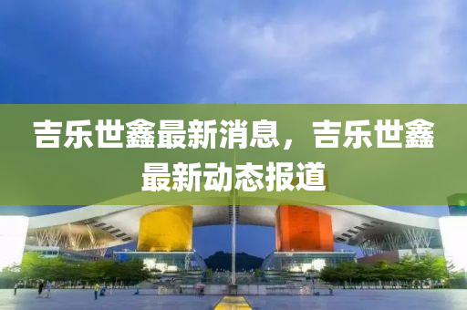吉(ji)樂世鑫最(zui)新(xin)消息(xi)，吉樂世(shi)鑫(xin)最(zui)新動態(tai)報(bao)道
