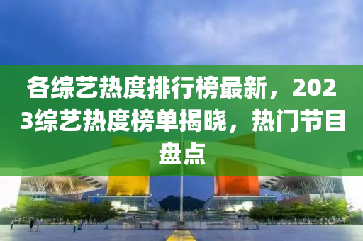 各(ge)綜(zong)藝(yi)熱(re)度排行牓(bang)最新，2023綜(zong)藝熱(re)度(du)牓(bang)單揭(jie)曉(xiao)，熱門(men)節(jie)目(mu)盤點(dian)