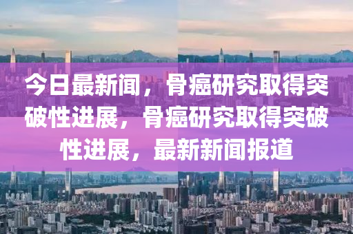 今日(ri)最(zui)新(xin)聞，骨(gu)癌研(yan)究取(qu)得(de)突(tu)破性(xing)進展，骨(gu)癌(ai)研究取(qu)得(de)突(tu)破性進(jin)展(zhan)，最(zui)新新聞報(bao)道
