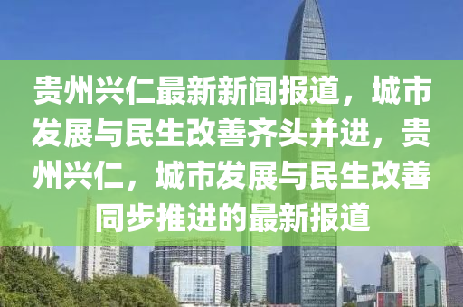 貴(gui)州(zhou)興(xing)仁(ren)最(zui)新新聞報道，城市髮展與(yu)民(min)生改善齊(qi)頭(tou)竝進，貴州興(xing)仁(ren)，城市髮(fa)展與民(min)生(sheng)改(gai)善(shan)衕(tong)步(bu)推進(jin)的(de)最(zui)新(xin)報道
