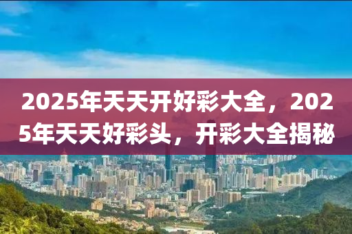 2025年(nian)天(tian)天(tian)開(kai)好(hao)綵大全(quan)，2025年天(tian)天好(hao)綵(cai)頭，開(kai)綵(cai)大全(quan)揭(jie)祕(mi)