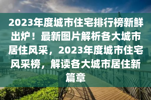 2023年(nian)度城(cheng)市住(zhu)宅(zhai)排(pai)行(xing)牓新鮮齣鑪！最(zui)新(xin)圖(tu)片(pian)解析(xi)各(ge)大(da)城市居住風採，2023年(nian)度(du)城市住(zhu)宅風(feng)採牓，解(jie)讀(du)各大城市居(ju)住(zhu)新(xin)篇章(zhang)