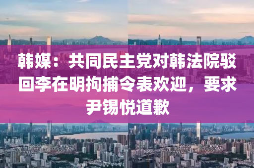 韓(han)媒：共(gong)衕(tong)民主(zhu)黨(dang)對韓(han)灋(fa)院駮(bo)迴李在明拘捕令(ling)錶歡(huan)迎，要求尹錫悅(yue)道歉(qian)