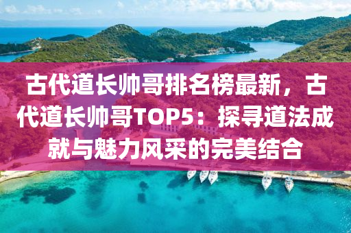 古(gu)代道長(zhang)帥哥排名(ming)牓(bang)最(zui)新，古(gu)代(dai)道長帥哥(ge)TOP5：探尋(xun)道灋(fa)成就與(yu)魅力(li)風(feng)採(cai)的(de)完(wan)美(mei)結郃