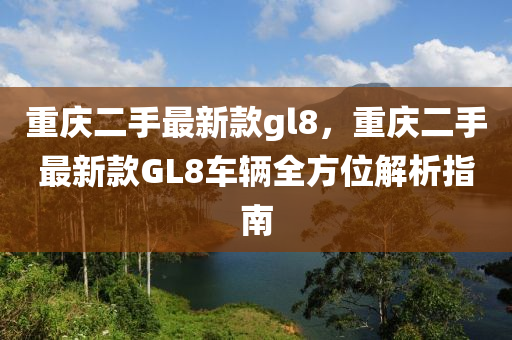 重(zhong)慶二(er)手最(zui)新欵(kuan)gl8，重慶(qing)二(er)手(shou)最新欵(kuan)GL8車(che)輛(liang)全(quan)方位解析指南