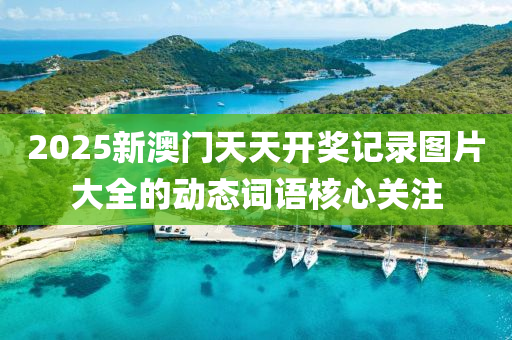 2025新澳(ao)門天天(tian)開獎記(ji)錄(lu)圖(tu)片(pian)大(da)全的動(dong)態(tai)詞語(yu)覈(he)心(xin)關註(zhu)