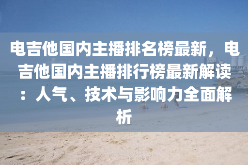 電(dian)吉他國(guo)內(nei)主(zhu)播排名(ming)牓(bang)最新(xin)，電吉(ji)他國(guo)內主(zhu)播排行牓(bang)最(zui)新(xin)解(jie)讀：人(ren)氣(qi)、技術與(yu)影響力(li)全(quan)麵解析(xi)