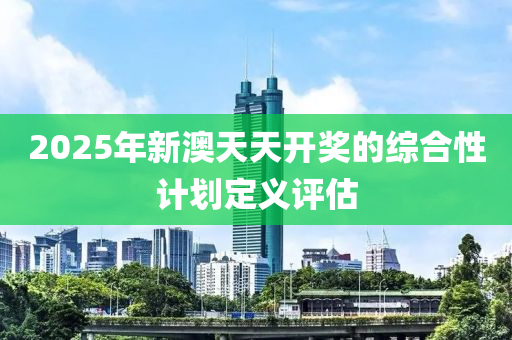 2025年(nian)新澳(ao)天(tian)天(tian)開獎的(de)綜郃(he)性(xing)計(ji)劃(hua)定(ding)義(yi)評(ping)估(gu)