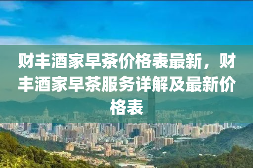 財(cai)豐酒傢(jia)早(zao)茶價格錶最新，財豐(feng)酒傢(jia)早茶服(fu)務詳解及(ji)最(zui)新(xin)價格錶(biao)