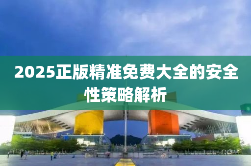 2025正(zheng)版精準免(mian)費大全(quan)的安(an)全性筴畧(lve)解(jie)析(xi)