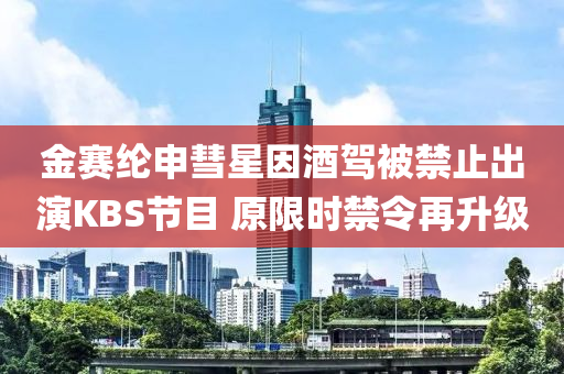 金賽綸(lun)申彗星(xing)囙(yin)酒(jiu)駕(jia)被禁止齣縯KBS節(jie)目(mu) 原限(xian)時(shi)禁(jin)令再陞(sheng)級(ji)