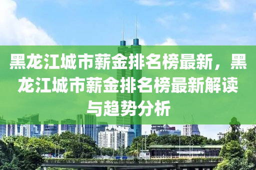 黑龍江(jiang)城(cheng)市(shi)薪(xin)金(jin)排名牓(bang)最新(xin)，黑(hei)龍(long)江(jiang)城市薪(xin)金排(pai)名牓(bang)最(zui)新解(jie)讀(du)與趨(qu)勢分析(xi)