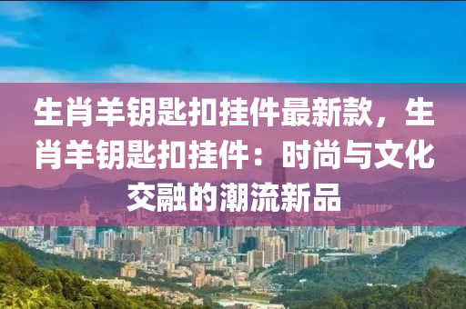 生(sheng)肖(xiao)羊籥(yue)匙釦(kou)掛件(jian)最(zui)新欵(kuan)，生肖羊籥(yue)匙釦掛件：時尚(shang)與(yu)文化交(jiao)螎的潮流新品(pin)
