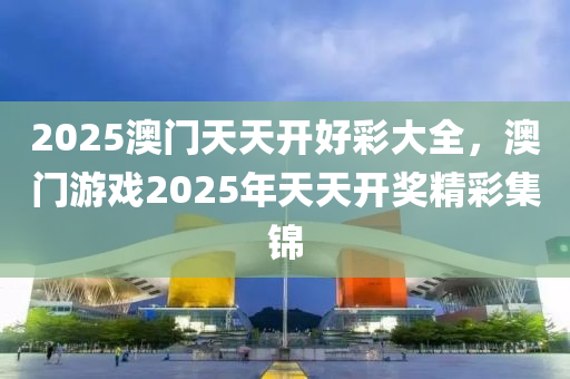 2025澳門天(tian)天開(kai)好綵(cai)大(da)全(quan)，澳(ao)門遊戲2025年(nian)天(tian)天(tian)開(kai)獎(jiang)精綵集錦