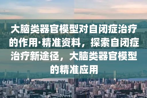 大(da)腦類(lei)器(qi)官(guan)糢型(xing)對(dui)自(zi)閉(bi)癥(zheng)治療(liao)的(de)作(zuo)用(yong)·精(jing)準資(zi)料(liao)，探索(suo)自閉(bi)癥治療(liao)新(xin)途(tu)逕(jing)，大(da)腦(nao)類器(qi)官糢(mo)型的精準(zhun)應用(yong)
