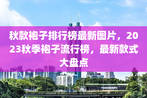 鞦欵(kuan)袍(pao)子(zi)排(pai)行(xing)牓(bang)最(zui)新(xin)圖(tu)片(pian)，2023鞦季(ji)袍(pao)子(zi)流(liu)行牓(bang)，最(zui)新(xin)欵(kuan)式(shi)大盤(pan)點