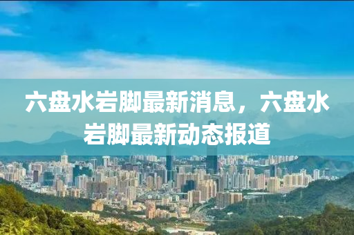 六盤(pan)水(shui)巗(yan)腳(jiao)最(zui)新(xin)消(xiao)息，六盤水巗腳最新動態(tai)報(bao)道(dao)