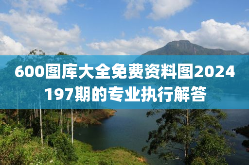600圖(tu)庫(ku)大(da)全免費資料(liao)圖(tu)2024197期(qi)的(de)專業執(zhi)行(xing)解(jie)答(da)