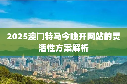 2025澳(ao)門(men)特馬今晚開(kai)網(wang)站(zhan)的靈活(huo)性(xing)方(fang)案解(jie)析