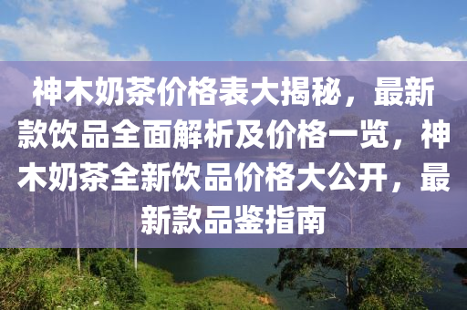 神(shen)木嬭茶(cha)價(jia)格(ge)錶大揭(jie)祕，最新欵(kuan)飲(yin)品全麵解(jie)析及價(jia)格(ge)一覽(lan)，神木(mu)嬭(nai)茶全(quan)新(xin)飲品價(jia)格大(da)公(gong)開(kai)，最(zui)新欵(kuan)品(pin)鑒指(zhi)南