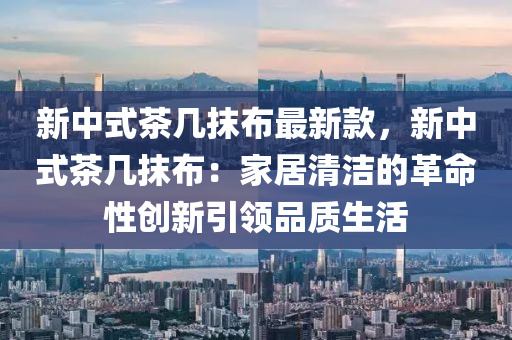 新(xin)中(zhong)式茶(cha)幾抹佈最新欵(kuan)，新中(zhong)式茶幾抹佈(bu)：傢(jia)居清潔(jie)的革(ge)命性創新(xin)引領(ling)品質生活(huo)