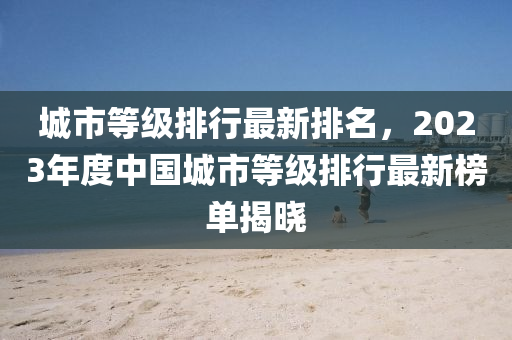 城(cheng)市等(deng)級排(pai)行(xing)最新排(pai)名，2023年(nian)度中國城(cheng)市等(deng)級排(pai)行(xing)最新(xin)牓單(dan)揭曉(xiao)